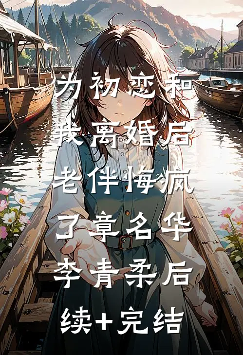 为初恋和我离婚后，老伴悔疯了章名华李青柔后续+完结