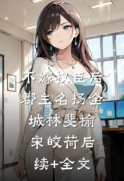 不嫁权臣后，郡主名扬全城林斐榆宋皎荷后续+全文