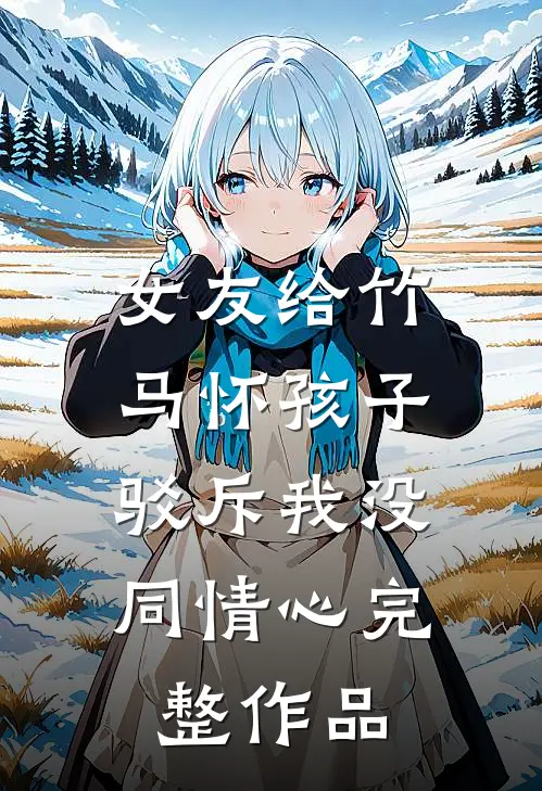 女友给竹马怀孩子，驳斥我没同情心完整作品