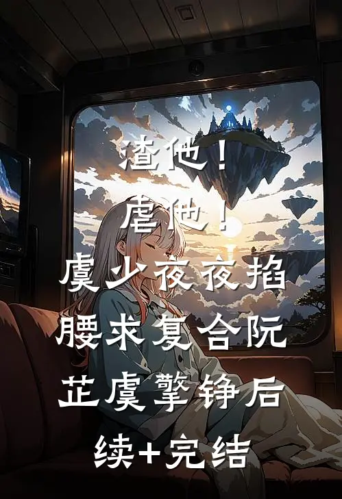 渣他！虐他！虞少夜夜掐腰求复合阮芷虞擎铮后续+完结