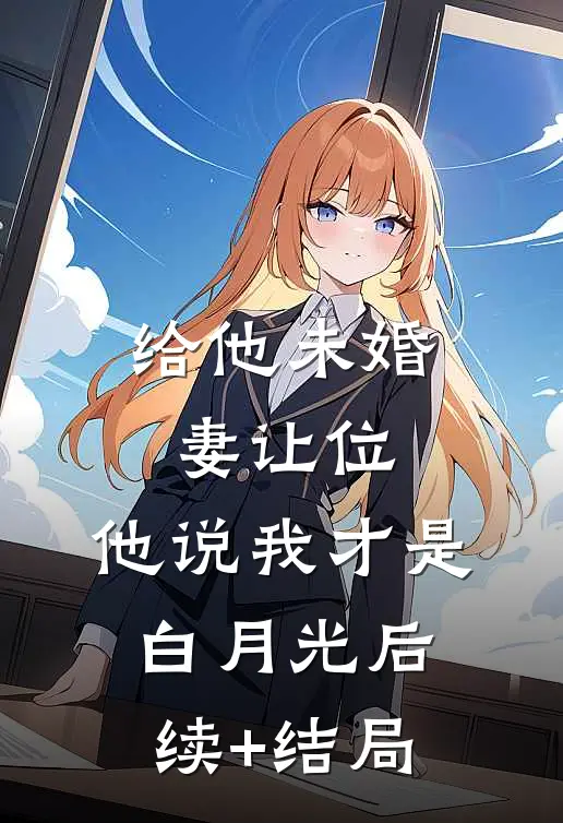 给他未婚妻让位，他说我才是白月光后续+结局