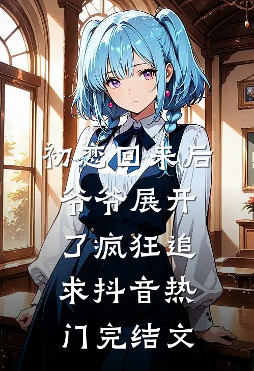 初恋回来后，爷爷展开了疯狂追求抖音热门完结文