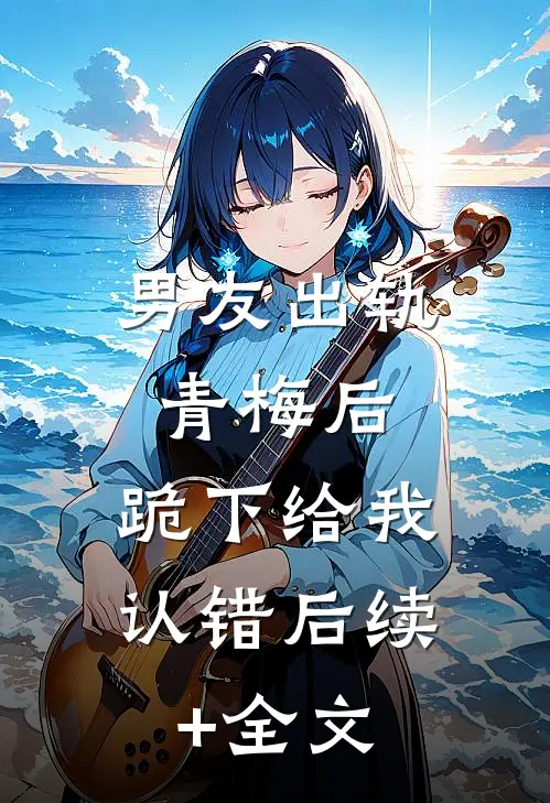 男友出轨青梅后，跪下给我认错后续+全文