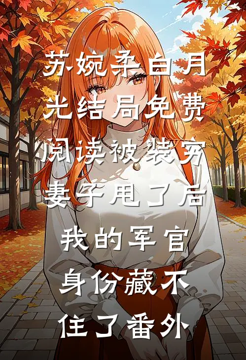苏婉柔白月光结局免费阅读被装穷妻子甩了后，我的军官身份藏不住了番外