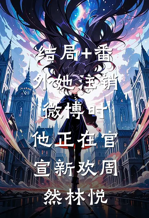 结局+番外她注销微博时，他正在官宣新欢周然林悦