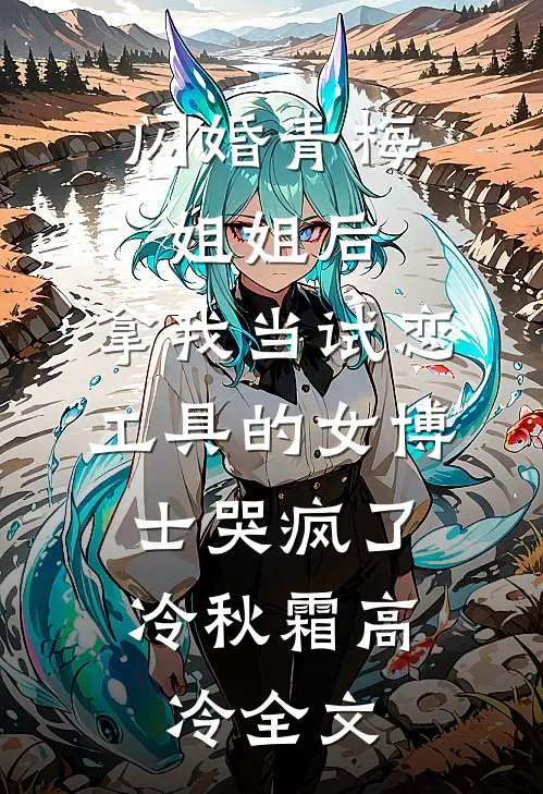 闪婚青梅姐姐后，拿我当试恋工具的女博士哭疯了。冷秋霜高冷全文