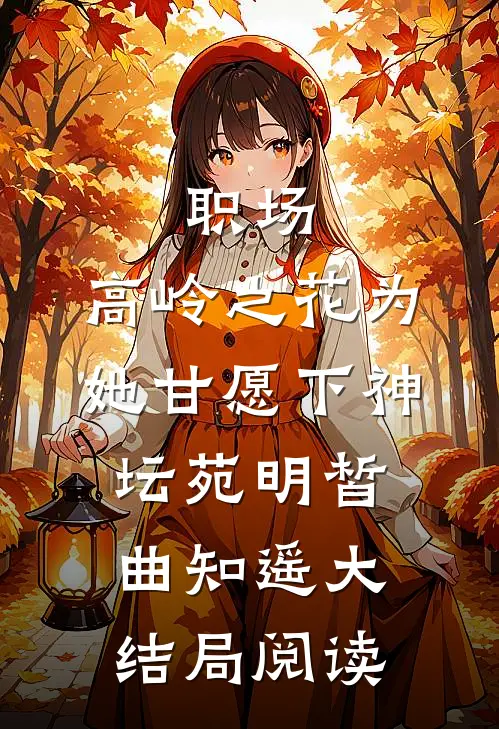 职场：高岭之花为她甘愿下神坛 苑明皙曲知遥大结局阅读