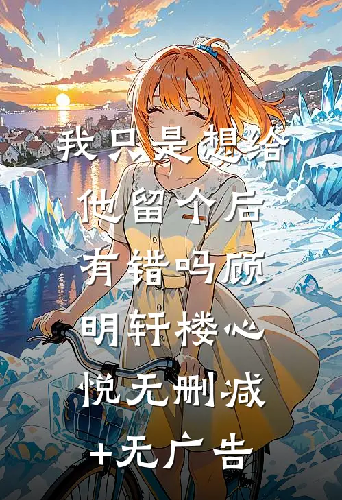 我只是想给他留个后，有错吗顾明轩楼心悦无删减+无广告