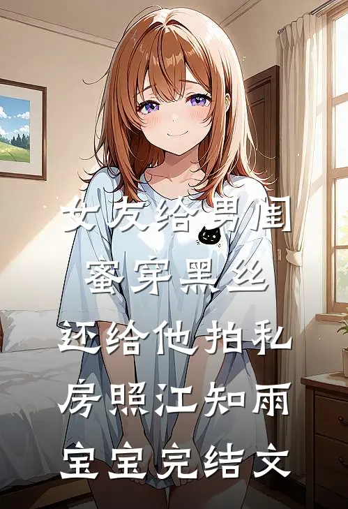 女友给男闺蜜穿黑丝，还给他拍私房照江知雨宝宝完结文