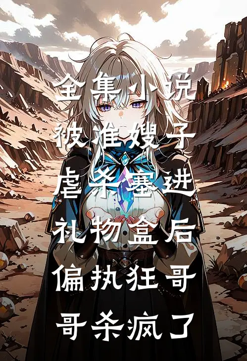 全集小说被准嫂子虐杀塞进礼物盒后，偏执狂哥哥杀疯了