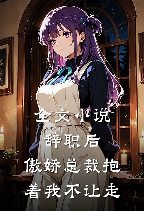 全文小说辞职后，傲娇总裁抱着我不让走