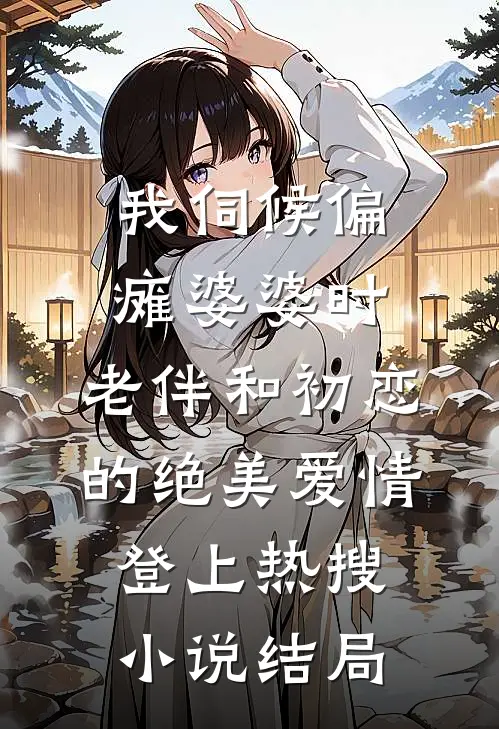 我伺候偏瘫婆婆时，老伴和初恋的绝美爱情登上热搜小说结局