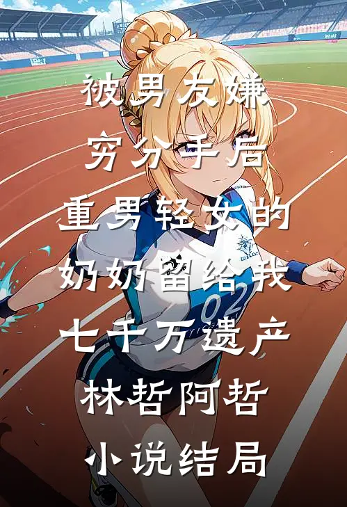被男友嫌穷分手后，重男轻女的奶奶留给我七千万遗产林哲阿哲小说结局