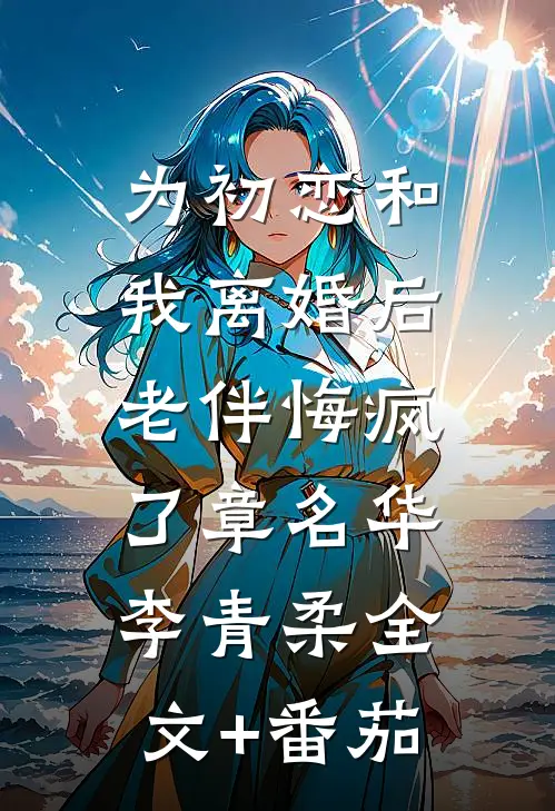 为初恋和我离婚后，老伴悔疯了章名华李青柔全文+番茄