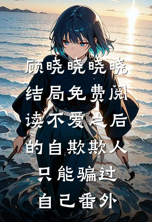 顾晓晓晓晓结局免费阅读不爱之后的自欺欺人，只能骗过自己番外