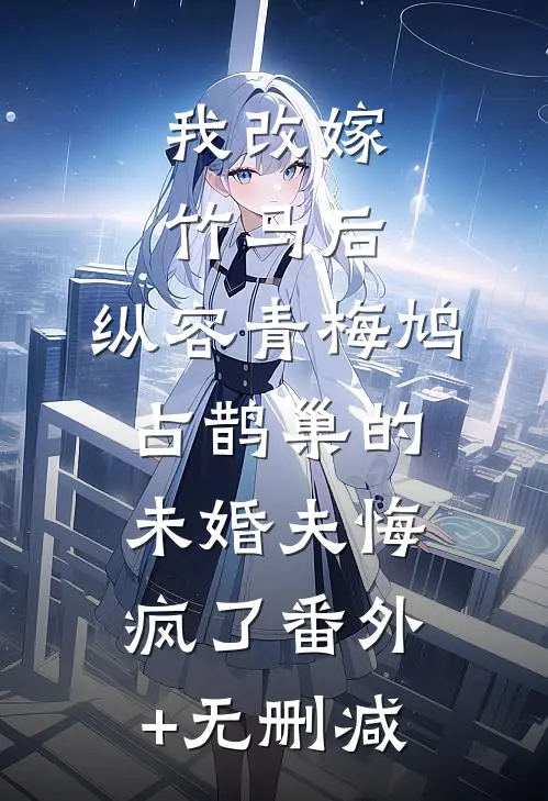 我改嫁竹马后，纵容青梅鸠占鹊巢的未婚夫悔疯了番外+无删减