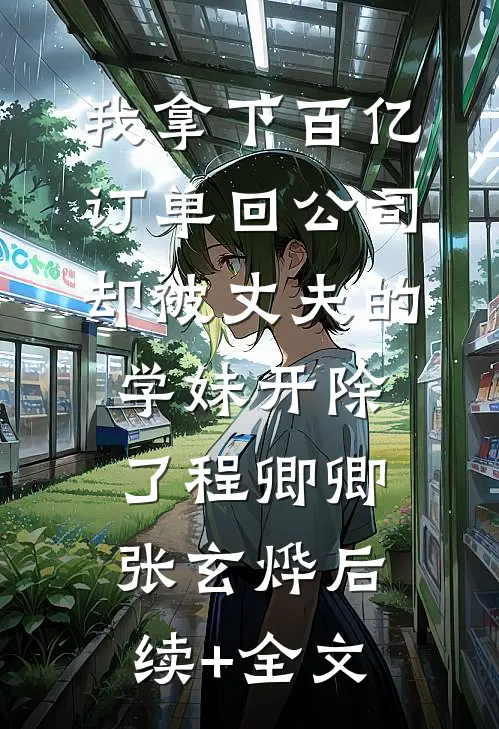 我拿下百亿订单回公司，却被丈夫的学妹开除了程卿卿张玄烨后续+全文