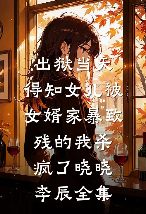 出狱当天，得知女儿被女婿家暴致残的我杀疯了晓晓李辰全集