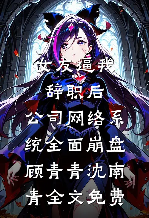 女友逼我辞职后，公司网络系统全面崩盘顾青青沈南青全文免费