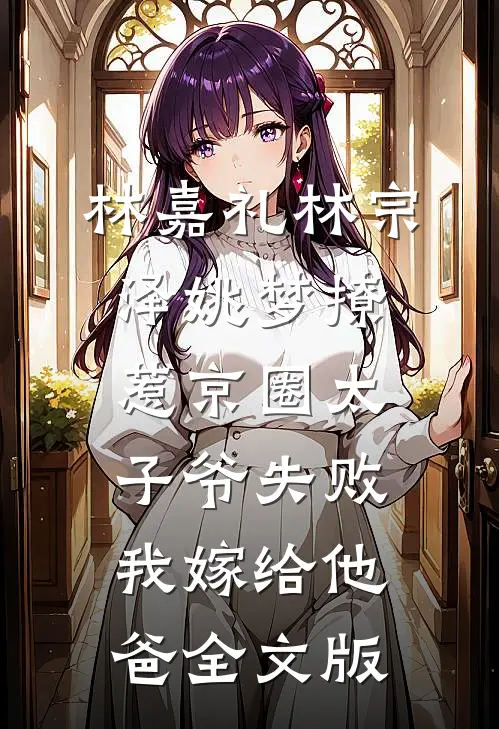 林嘉礼林宗泽姚梦_(撩惹京圈太子爷失败,我嫁给他爸)全文版