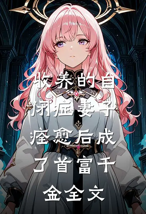 收养的自闭症妻子，痊愈后成了首富千金全文