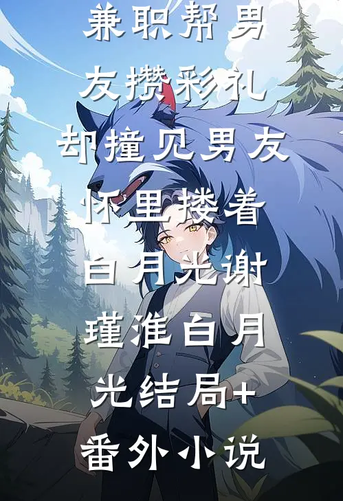 兼职帮男友攒彩礼，却撞见男友怀里搂着白月光谢瑾淮白月光结局+番外小说