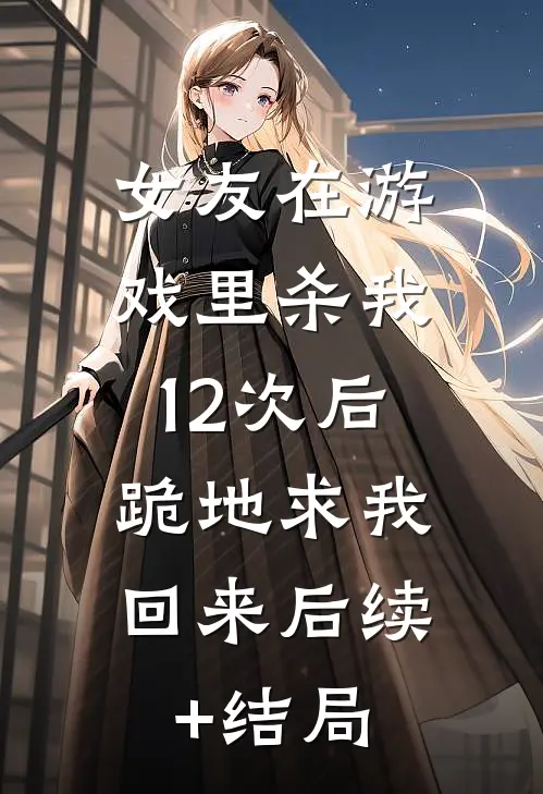 女友在游戏里杀我12次后，跪地求我回来后续+结局