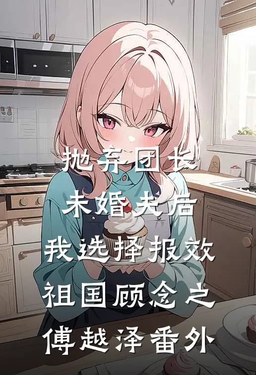 抛弃团长未婚夫后，我选择报效祖国顾念之傅越泽番外
