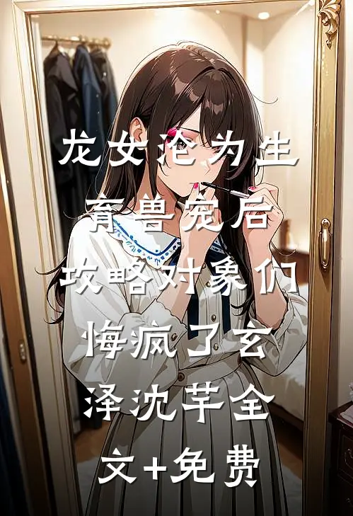 龙女沦为生育兽宠后，攻略对象们悔疯了玄泽沈芊全文+免费