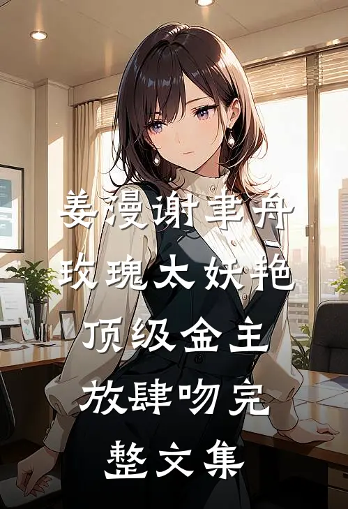 姜漫谢聿舟玫瑰太妖艳,顶级金主放肆吻完整文集