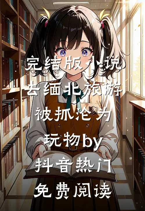 完结版小说去缅北旅游被抓沦为玩物by抖音热门免费阅读