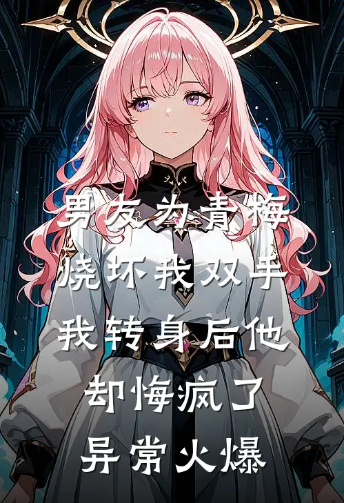 男友为青梅烧坏我双手，我转身后他却悔疯了异常火爆