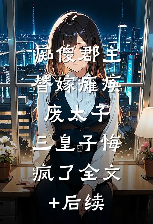 痴傻郡主替嫁瘫痪废太子，三皇子悔疯了全文+后续