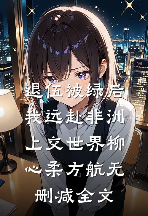 退伍被绿后，我远赴非洲上交世界柳心柔方航无删减全文