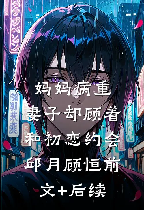 妈妈病重，妻子却顾着和初恋约会邱月顾恒前文+后续