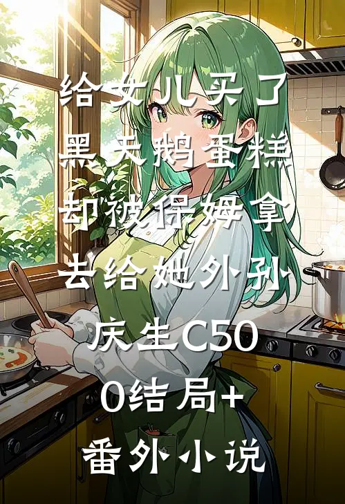 给女儿买了黑天鹅蛋糕，却被保姆拿去给她外孙庆生C500结局+番外小说