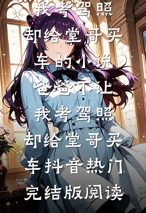 爸爸不让我考驾照，却给堂哥买车的小说爸爸不让我考驾照，却给堂哥买车抖音热门完结版阅读