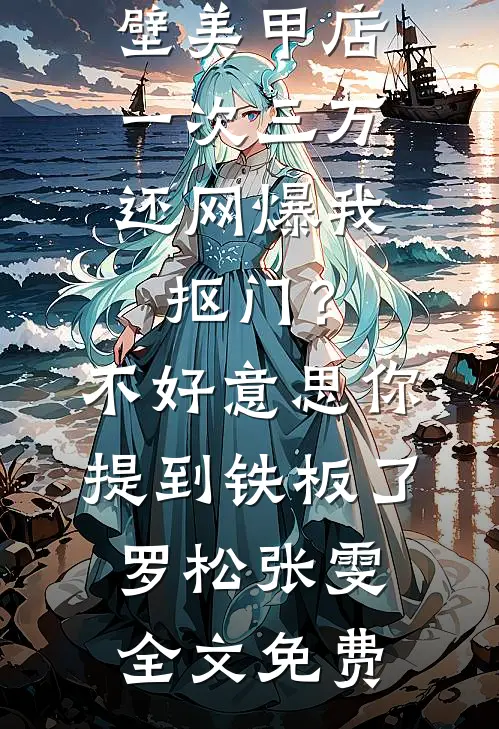 男友家隔壁美甲店一次三万，还网爆我抠门？不好意思你提到铁板了罗松张雯全文免费