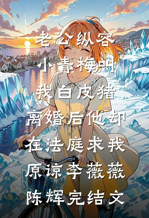 老公纵容小青梅叫我白皮猪，离婚后他却在法庭求我原谅李薇薇陈辉完结文