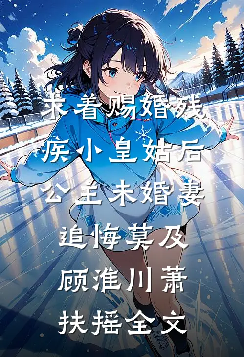 求着赐婚残疾小皇姑后，公主未婚妻追悔莫及顾淮川萧扶摇全文