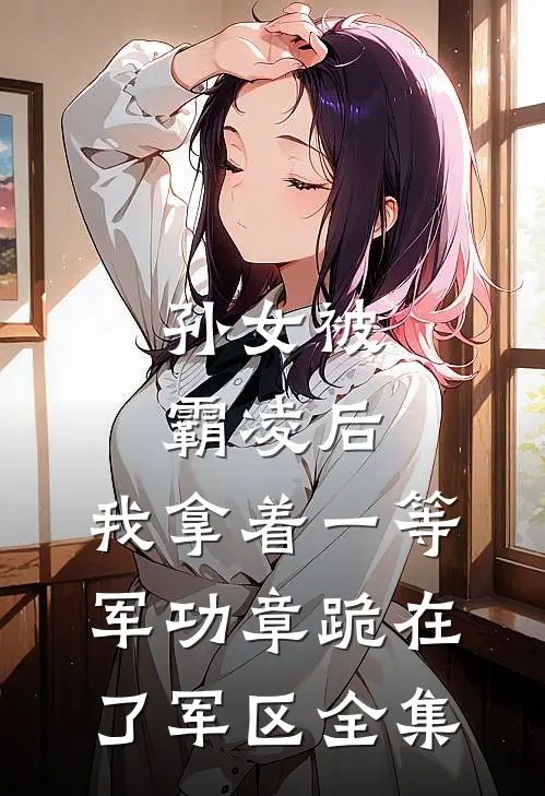 孙女被霸凌后，我拿着一等军功章跪在了军区 全集