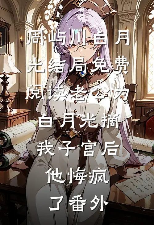 周屿川白月光结局免费阅读老公为白月光摘我子宫后，他悔疯了番外