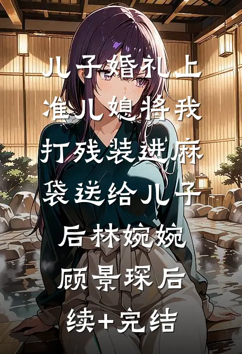儿子婚礼上，准儿媳将我打残装进麻袋送给儿子后林婉婉顾景琛后续+完结