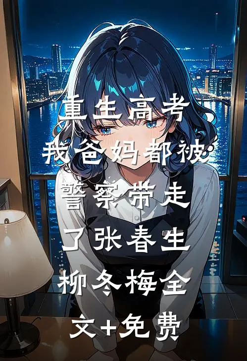 重生高考，我爸妈都被警察带走了张春生柳冬梅全文+免费