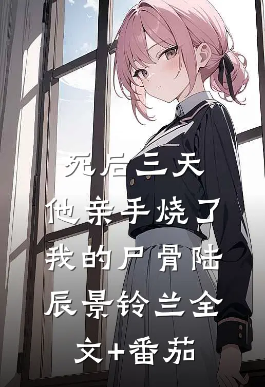 死后三天，他亲手烧了我的尸骨陆辰景铃兰全文+番茄