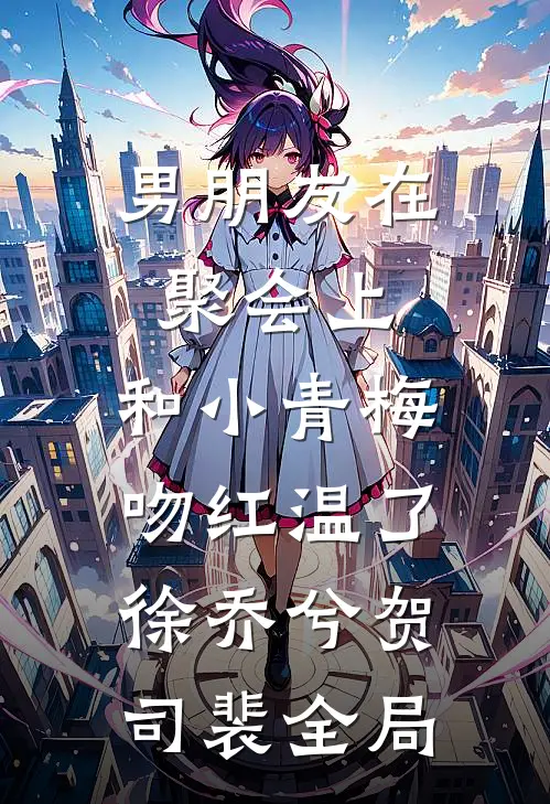 男朋友在聚会上，和小青梅吻红温了徐乔兮贺司裴全局
