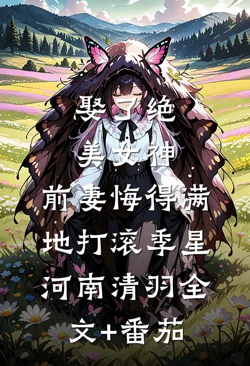 娶了绝美女神，前妻悔得满地打滚季星河南清羽全文+番茄