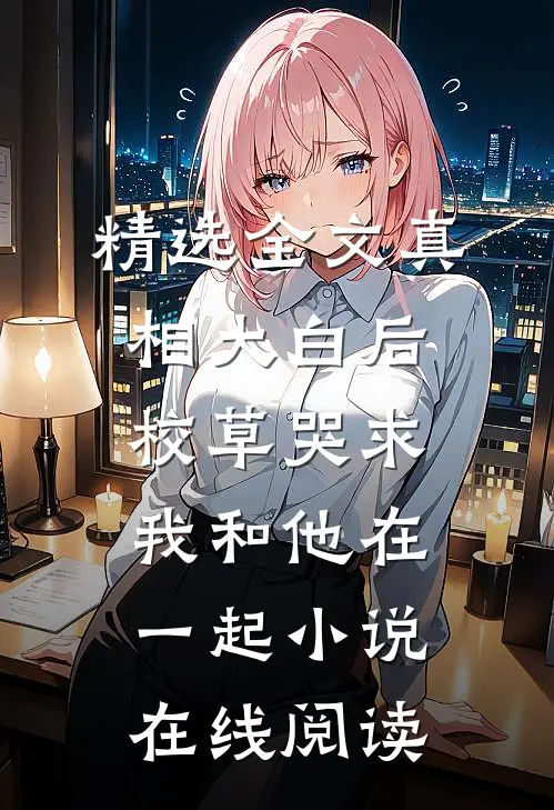精选全文真相大白后,校草哭求我和他在一起小说在线阅读