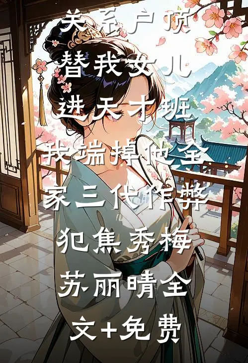 关系户顶替我女儿进天才班，我端掉他全家三代作弊犯焦秀梅苏丽晴全文+免费
