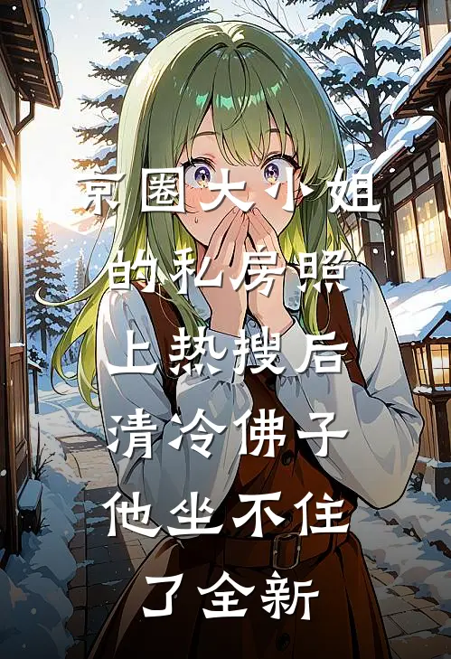 京圈大小姐的私房照上热搜后，清冷佛子他坐不住了全新